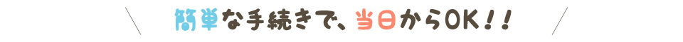 簡単な手続きで、当日からOK！！